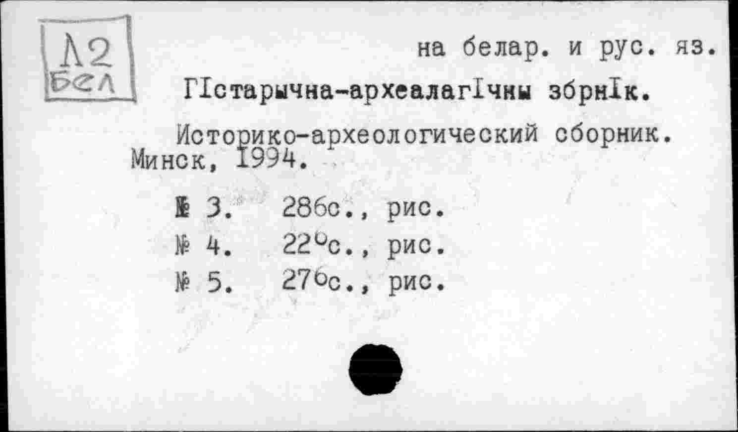 ﻿на белар. и рус. яз.
ГІстарична-археалагІчни збрнік.
Историко-археологический сборник.
Минск, 1994.
£	3.	286с., рис.
№	4.	22°с., рис.
№	5.	27Ьс., рис.